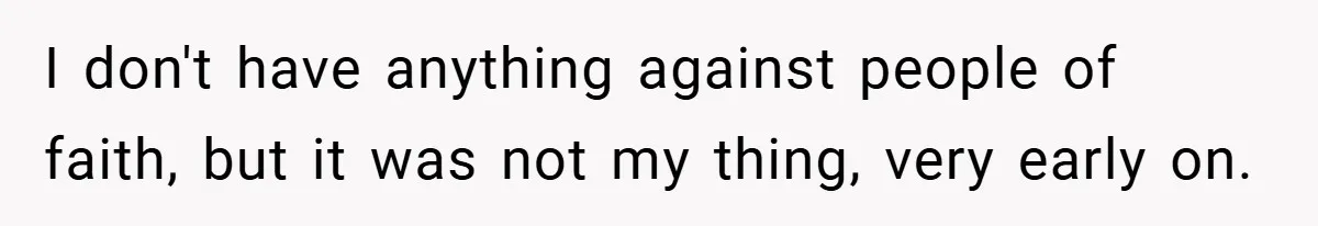 I don't have anything against people of faith, but it was not my thing, very early on.