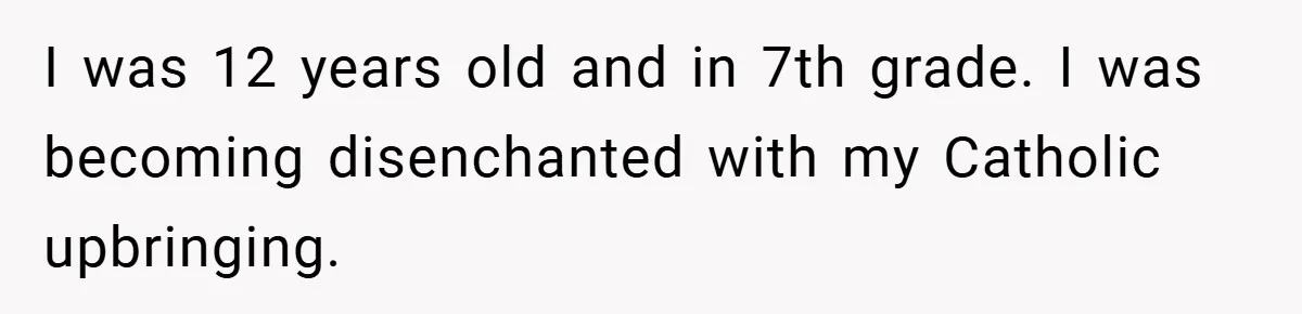 I was 12 years old and in 7th grade. I was becoming disenchanted with my Catholic upbringing.