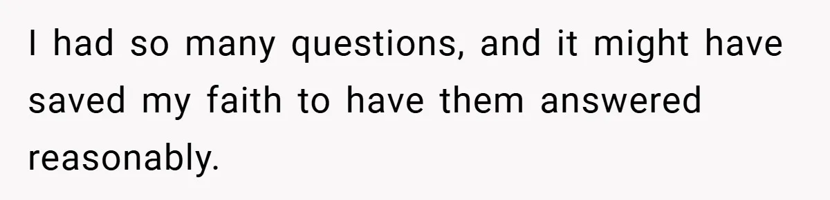I had so many questions, and it might have saved my faith to have them answered reasonably.