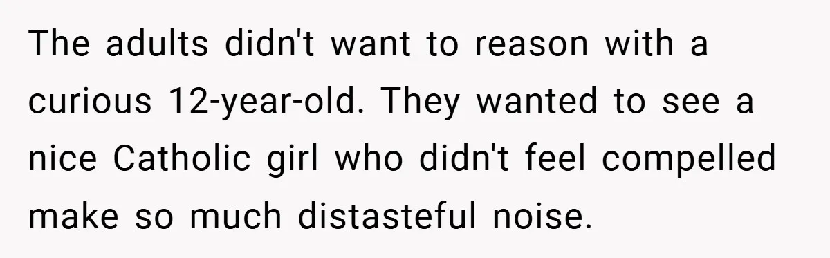 The adults didn't want to reason with a curious 12-year-old. They wanted to see a nice Catholic girl who didn't feel compelled make so much distasteful noise.