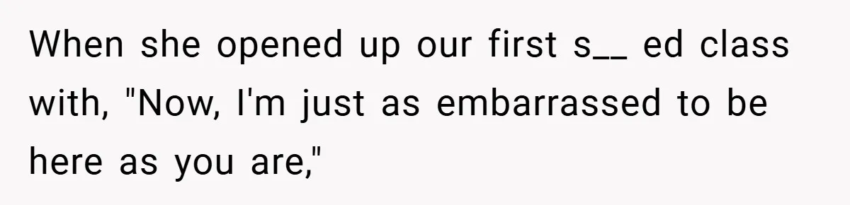 When she opened up our first s__ ed class with, "Now, I'm just as embarrassed to be here as you are,"
