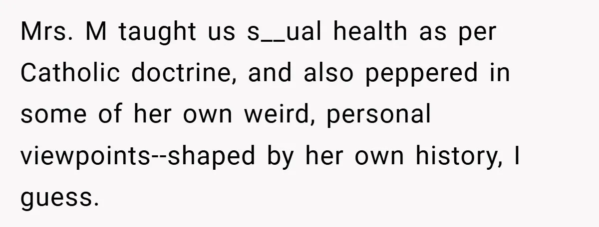 Mrs. M taught us s__ual health as per Catholic doctrine, and also peppered in some of her own weird, personal viewpoints--shaped by her own history, I guess.