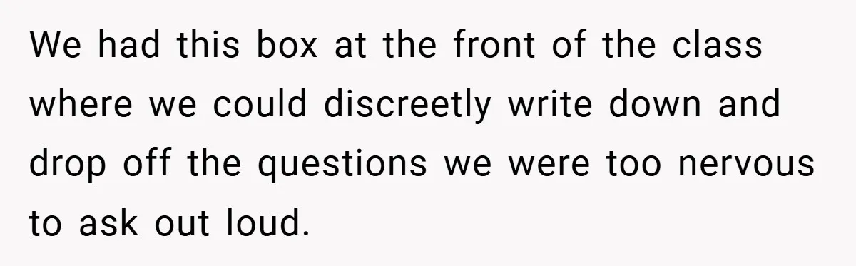 We had this box at the front of the class where we could discreetly write down and drop off the questions we were too nervous to ask out loud.
