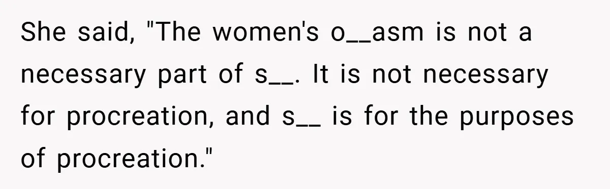 She said, "The women's o__asm is not a necessary part of s__. It is not necessary for procreation, and s__ is for the purposes of procreation."