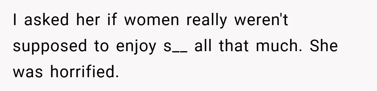 I asked her if women really weren't supposed to enjoy s__ all that much. She was horrified.