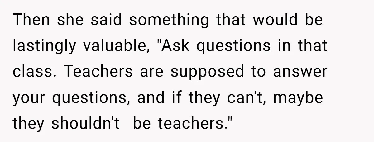 Then she said something that would be lastingly valuable, "Ask questions in that class. Teachers are supposed to answer your questions, and if they can't, maybe they shouldn't  be teachers."
