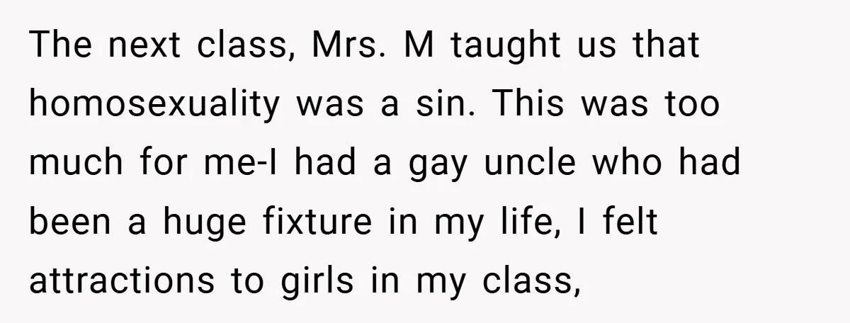 The next class, Mrs. M taught us that homosexuality was a sin. This was too much for me-I had a gay uncle who had been a huge fixture in my...