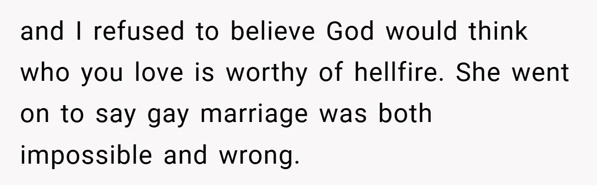and I refused to believe God would think who you love is worthy of hellfire. She went on to say gay marriage was both impossible and wrong.