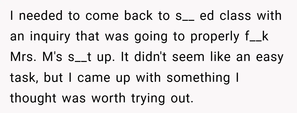 I needed to come back to s__ ed class with an inquiry that was going to properly f__k Mrs. M's s__t up. It didn't seem like an easy task, but...