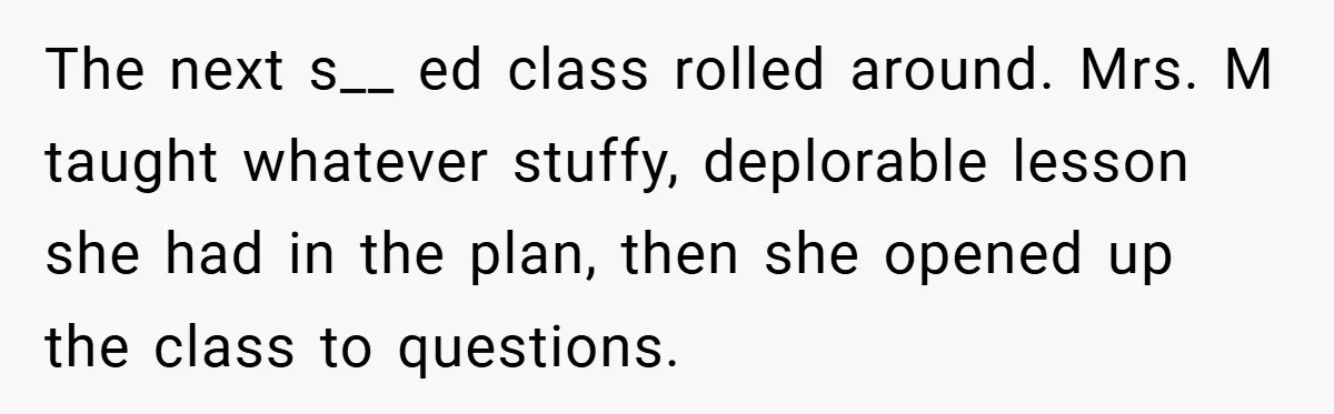 The next s__ ed class rolled around. Mrs. M taught whatever stuffy, deplorable lesson she had in the plan, then she opened up the class to questions.
