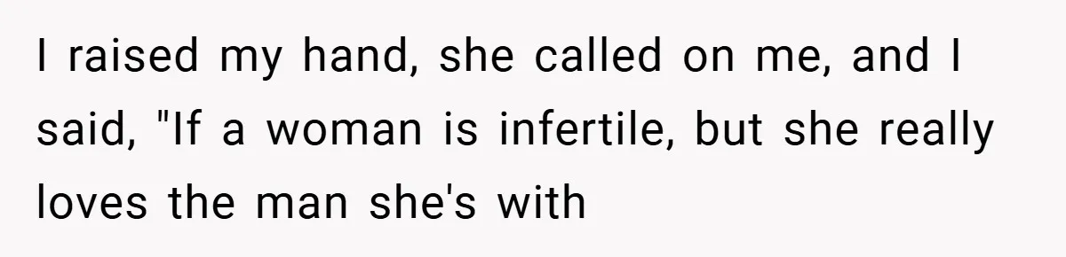 I raised my hand, she called on me, and I said, "If a woman is infertile, but she really loves the man she's with
