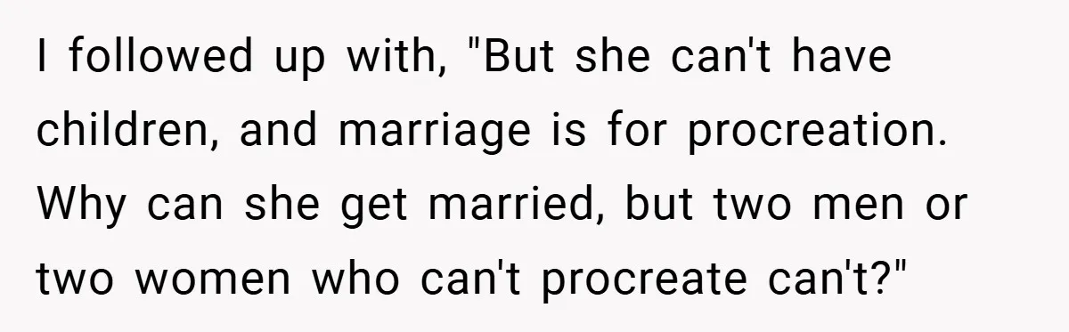 I followed up with, "But she can't have children, and marriage is for procreation. Why can she get married, but two men or two women who can't procreate can't?"