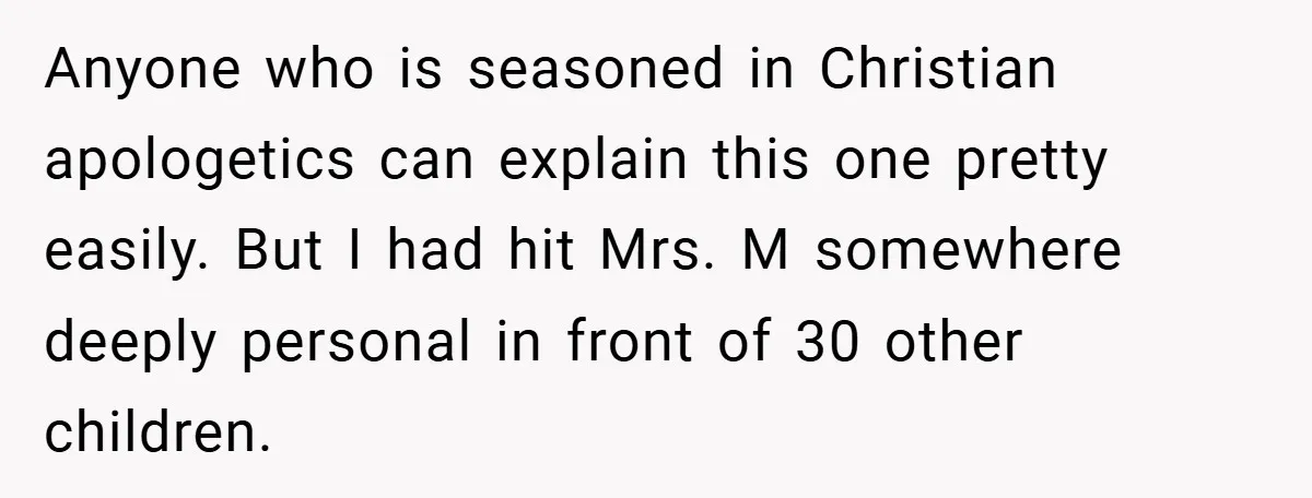 Anyone who is seasoned in Christian apologetics can explain this one pretty easily. But I had hit Mrs. M somewhere deeply personal in front of 30 other children.
