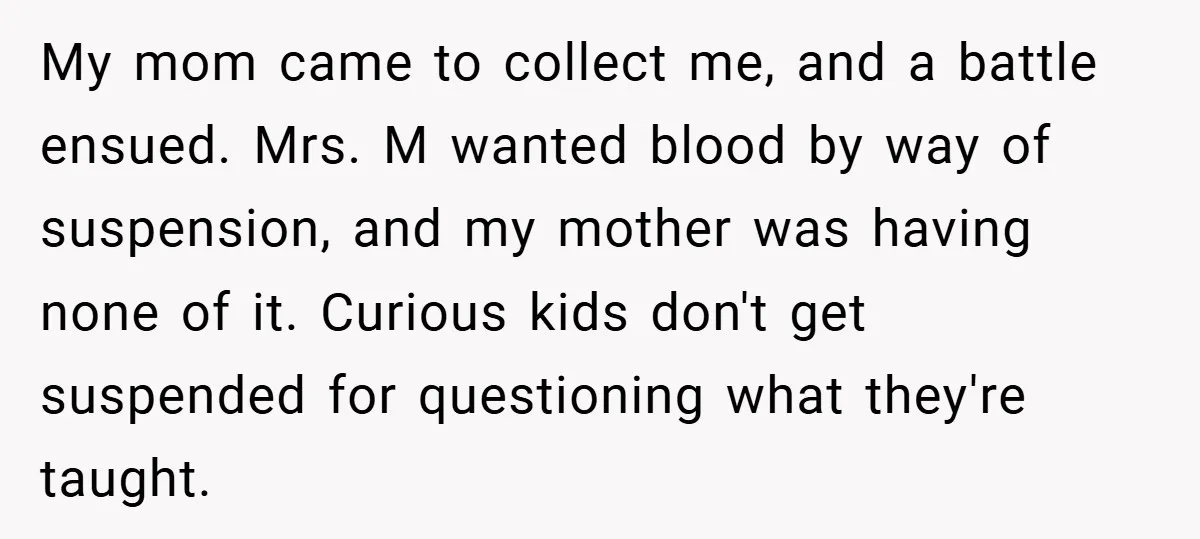 My mom came to collect me, and a battle ensued. Mrs. M wanted blood by way of suspension, and my mother was having none of it. Curious kids don't get...