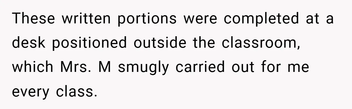 These written portions were completed at a desk positioned outside the classroom, which Mrs. M smugly carried out for me every class.