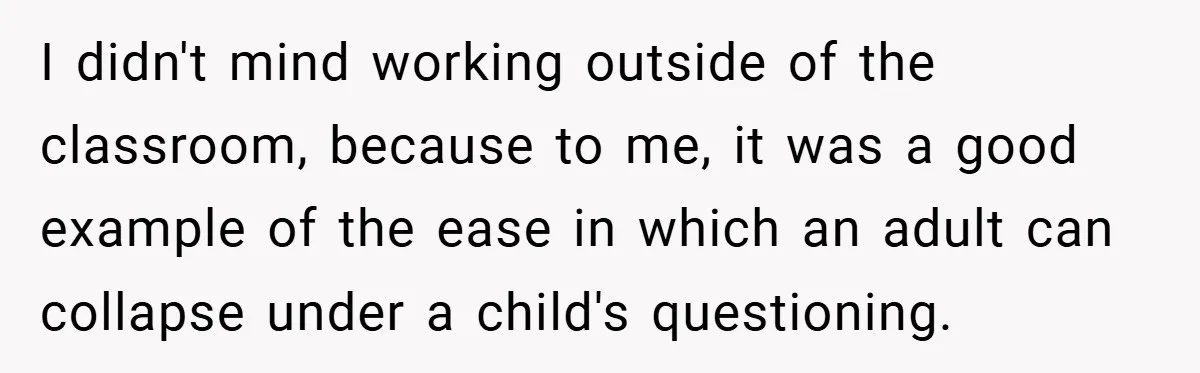 I didn't mind working outside of the classroom, because to me, it was a good example of the ease in which an adult can collapse under a child's questioning.