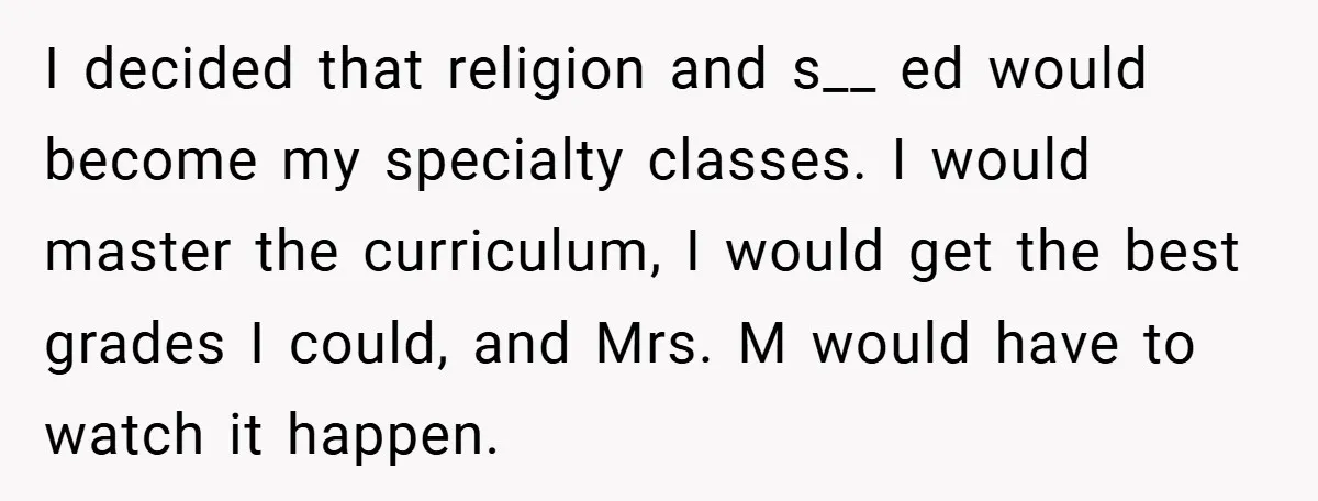 I decided that religion and s__ ed would become my specialty classes. I would master the curriculum, I would get the best grades I could, and Mrs. M would have...