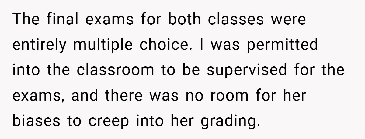 The final exams for both classes were entirely multiple choice. I was permitted into the classroom to be supervised for the exams, and there was no room for her biases...
