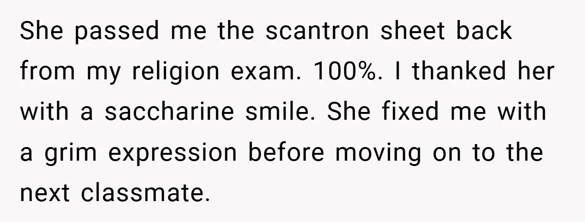 She passed me the scantron sheet back from my religion exam. 100%. I thanked her with a saccharine smile. She fixed me with a grim expression before moving on to...