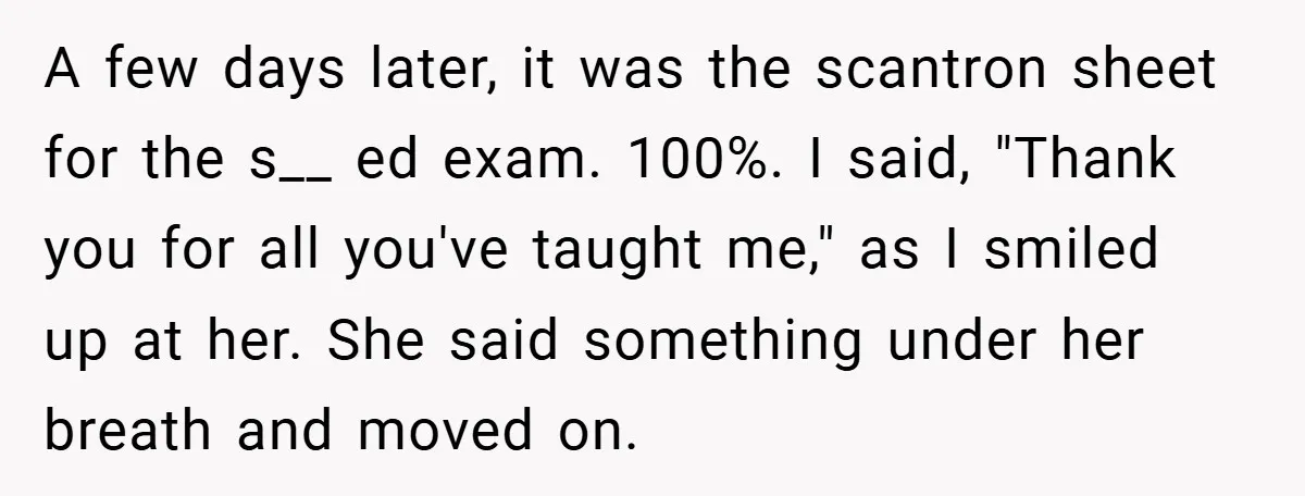 A few days later, it was the scantron sheet for the s__ ed exam. 100%. I said, "Thank you for all you've taught me," as I smiled up at her....