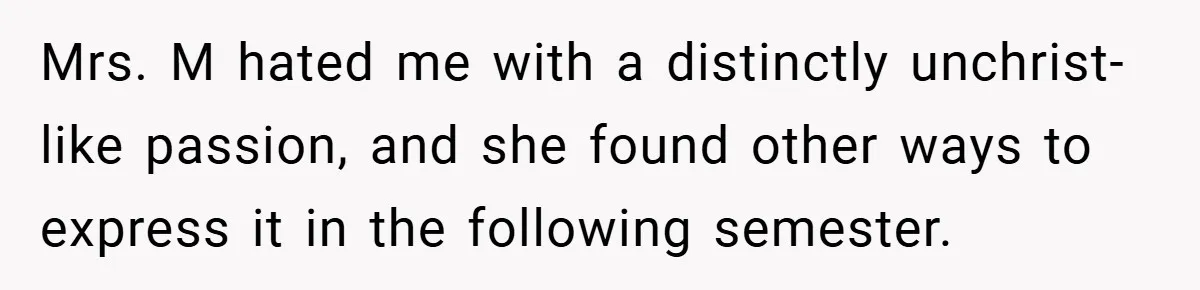 Mrs. M hated me with a distinctly unchrist-like passion, and she found other ways to express it in the following semester.
