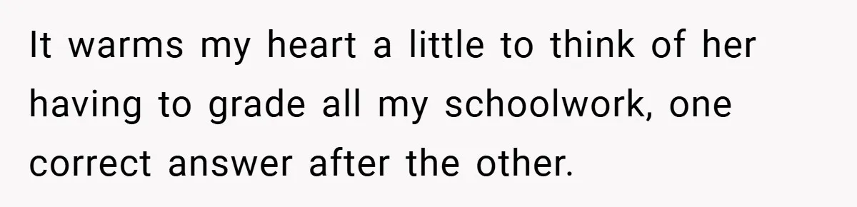 It warms my heart a little to think of her having to grade all my schoolwork, one correct answer after the other.