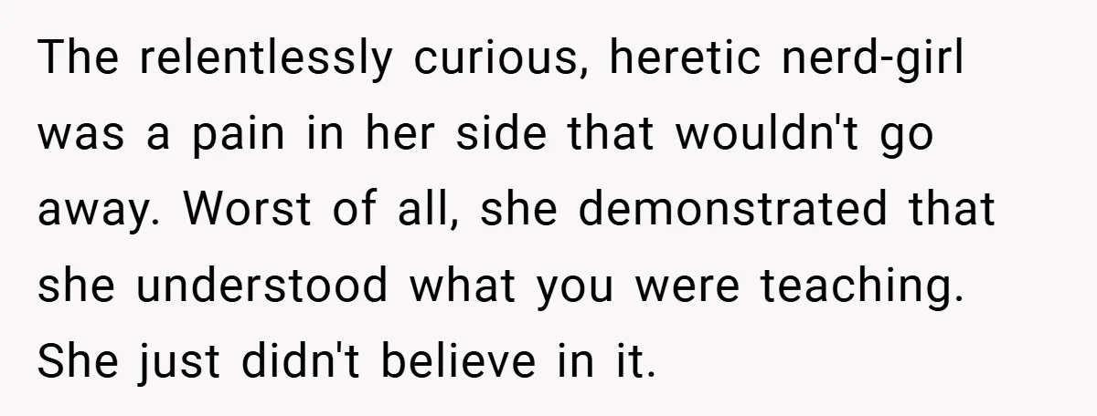 The relentlessly curious, heretic nerd-girl was a pain in her side that wouldn't go away. Worst of all, she demonstrated that she understood what you were teaching. She just didn't...