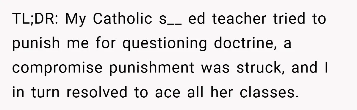TL;DR: My Catholic s__ ed teacher tried to punish me for questioning doctrine, a compromise punishment was struck, and I in turn resolved to ace all her classes.