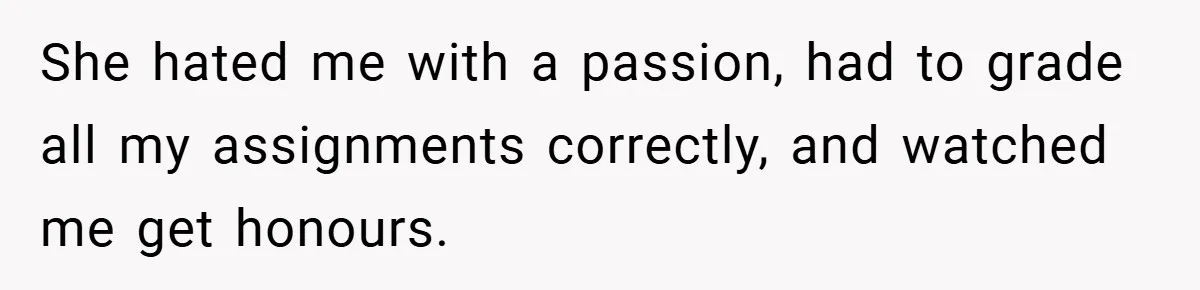 She hated me with a passion, had to grade all my assignments correctly, and watched me get honours.