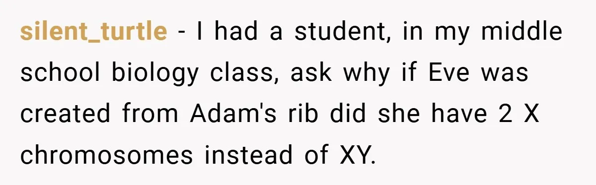 silent_turtle − I had a student, in my middle school biology class, ask why if Eve was created from Adam's rib did she have 2 X chromosomes instead of XY.