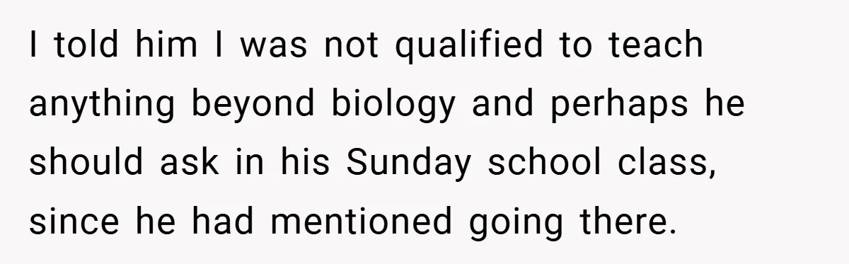 I told him I was not qualified to teach anything beyond biology and perhaps he should ask in his Sunday school class, since he had mentioned going there.