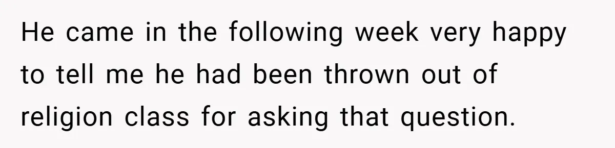 He came in the following week very happy to tell me he had been thrown out of religion class for asking that question.