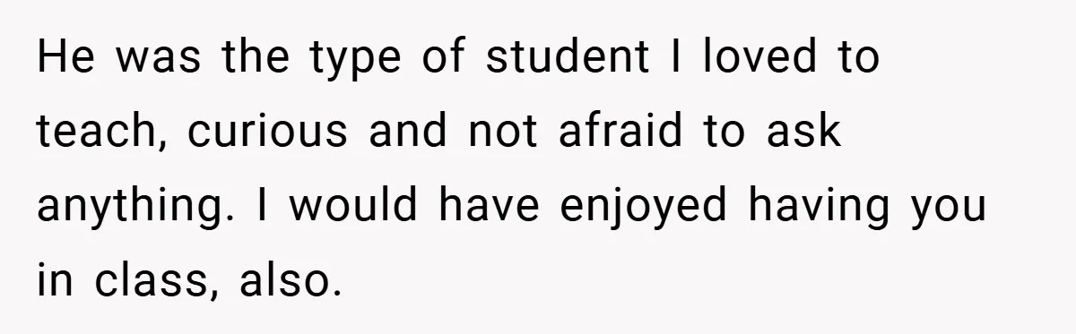 He was the type of student I loved to teach, curious and not afraid to ask anything. I would have enjoyed having you in class, also.