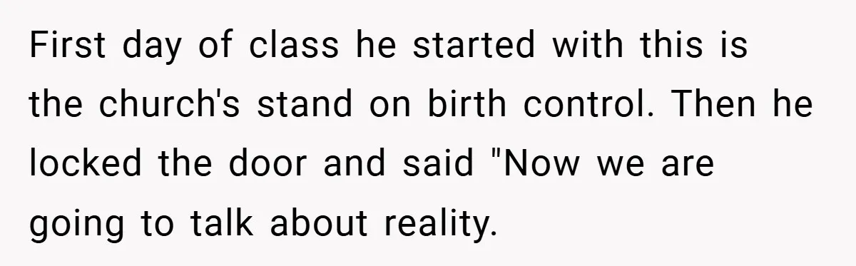First day of class he started with this is the church's stand on birth control. Then he locked the door and said "Now we are going to talk about reality.