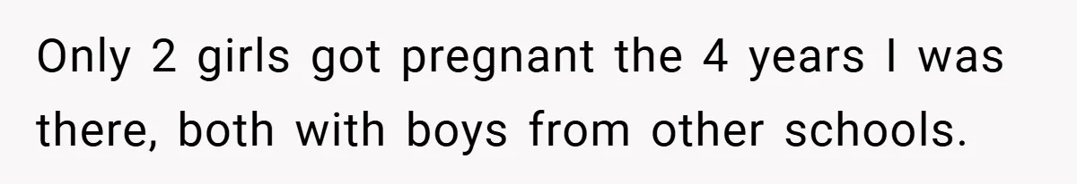 Only 2 girls got pregnant the 4 years I was there, both with boys from other schools.