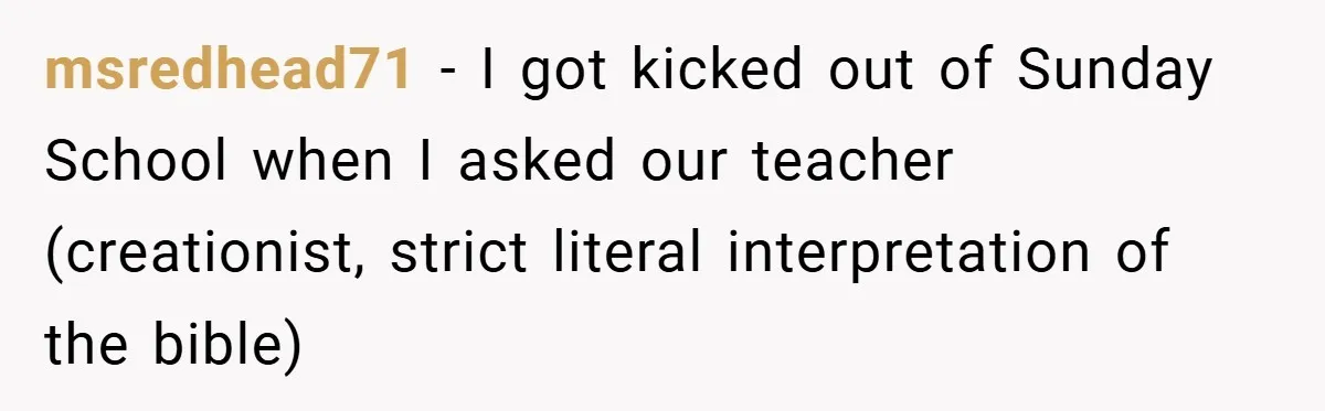 msredhead71 − I got kicked out of Sunday School when I asked our teacher (creationist, strict literal interpretation of the bible)