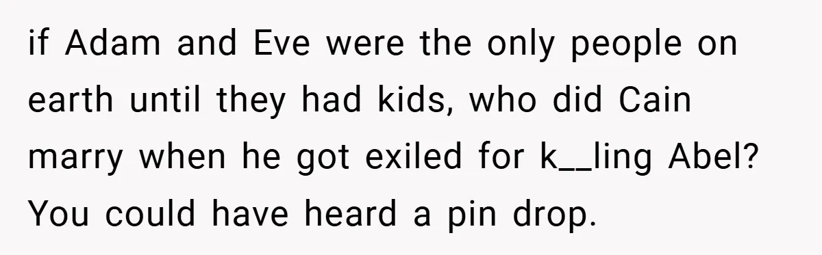 if Adam and Eve were the only people on earth until they had kids, who did Cain marry when he got exiled for k__ling Abel? You could have heard a...