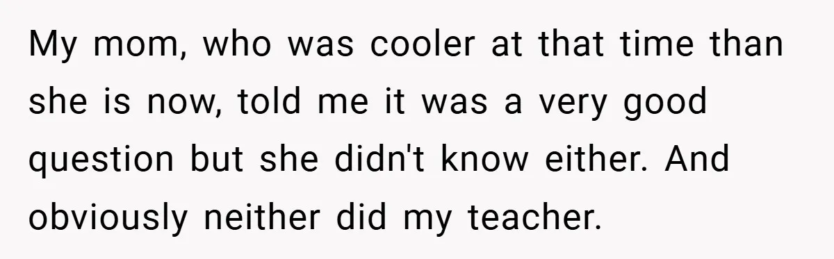 My mom, who was cooler at that time than she is now, told me it was a very good question but she didn't know either. And obviously neither did my...