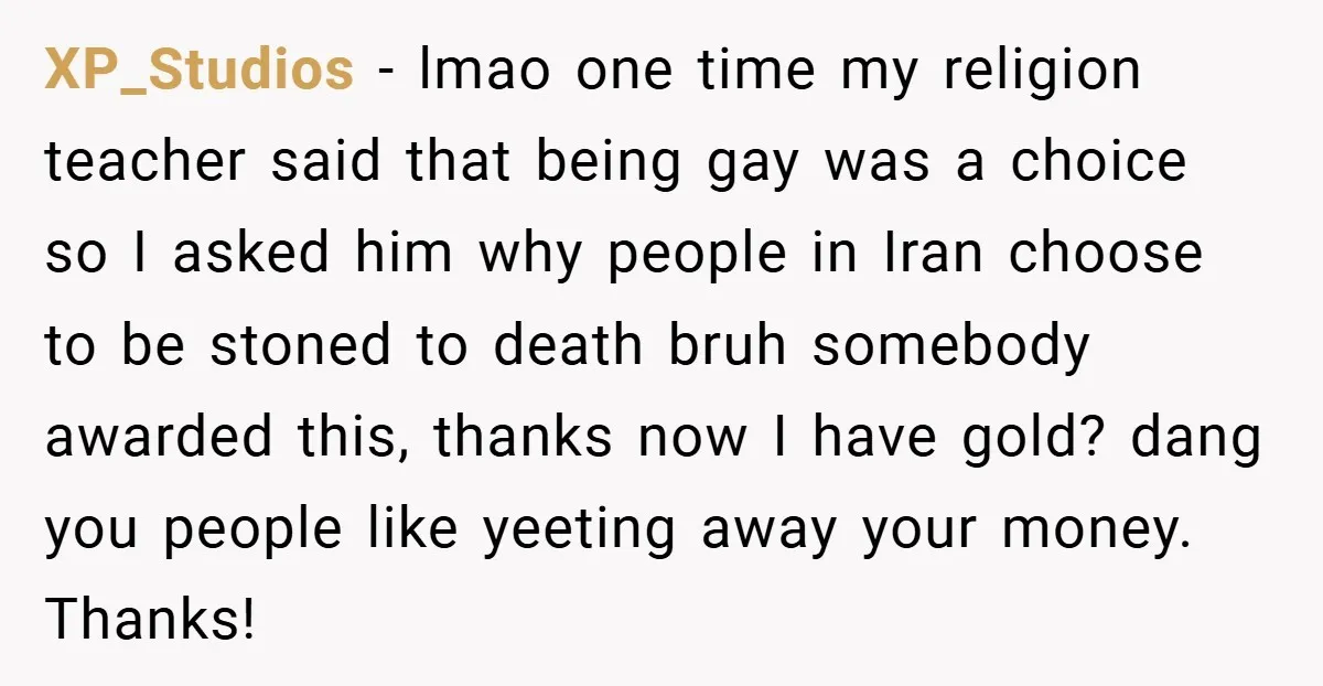 XP_Studios − lmao one time my religion teacher said that being gay was a choice so I asked him why people in Iran choose to be stoned to death bruh...