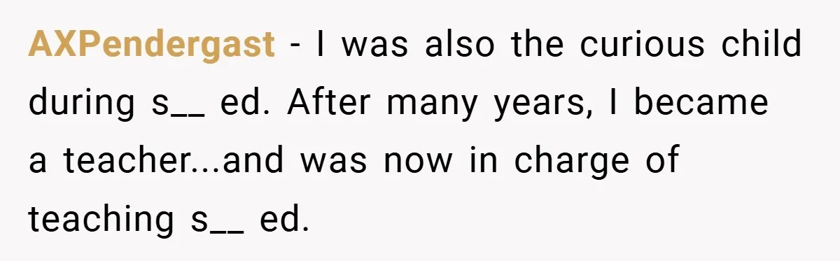 AXPendergast − I was also the curious child during s__ ed. After many years, I became a teacher...and was now in charge of teaching s__ ed.