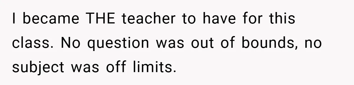 I became THE teacher to have for this class. No question was out of bounds, no subject was off limits.