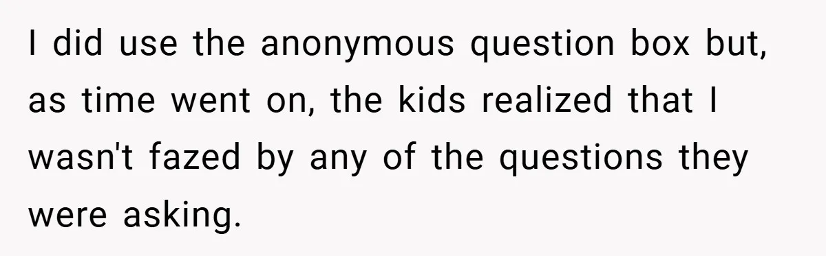 I did use the anonymous question box but, as time went on, the kids realized that I wasn't fazed by any of the questions they were asking.