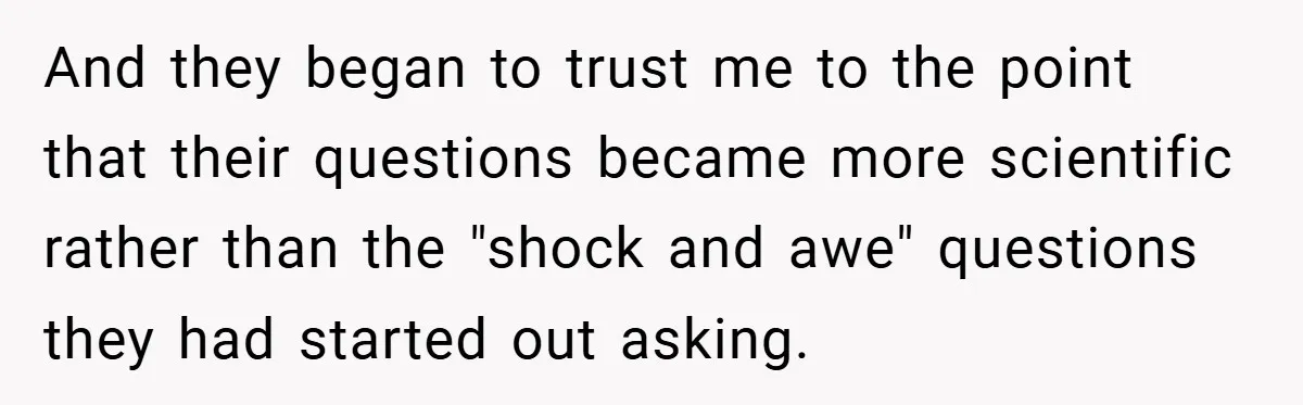 And they began to trust me to the point that their questions became more scientific rather than the "shock and awe" questions they had started out asking.