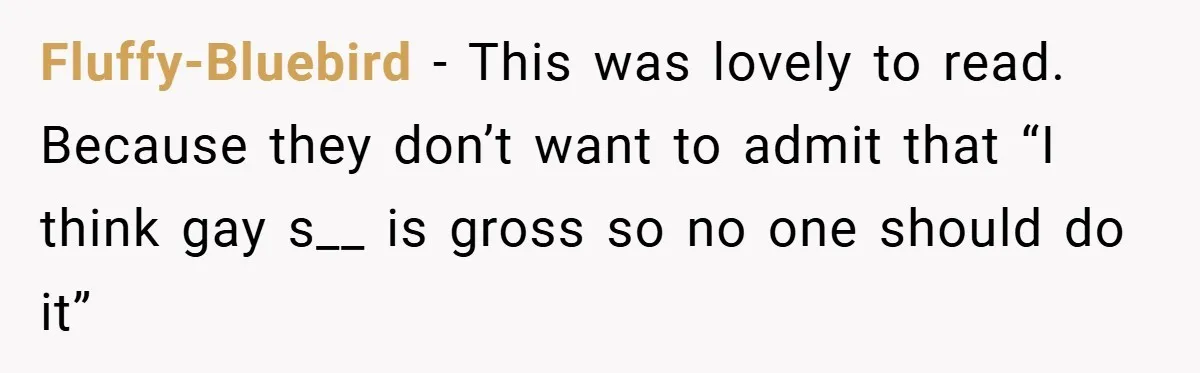 Fluffy-Bluebird − This was lovely to read. Because they don’t want to admit that “I think gay s__ is gross so no one should do it”