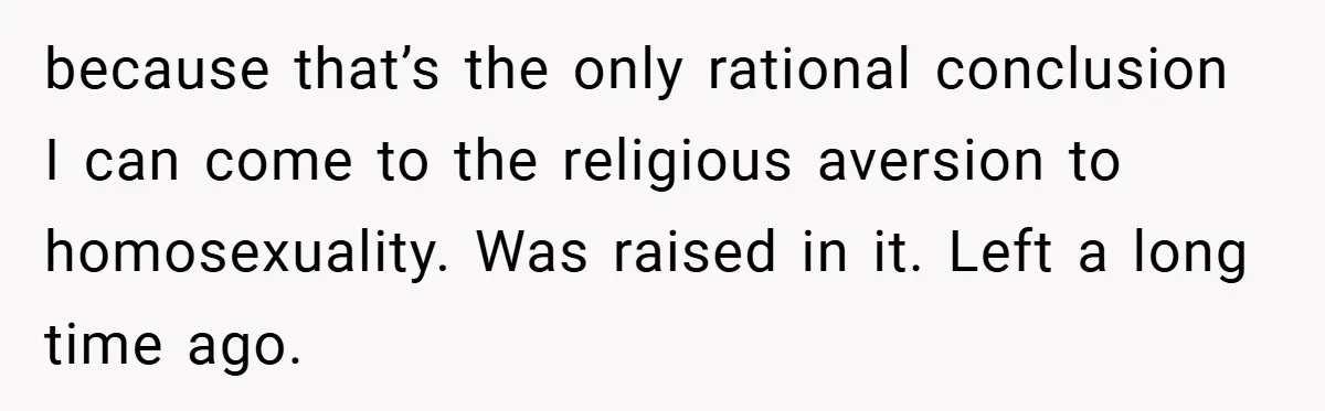 because that’s the only rational conclusion I can come to the religious aversion to homosexuality. Was raised in it. Left a long time ago.