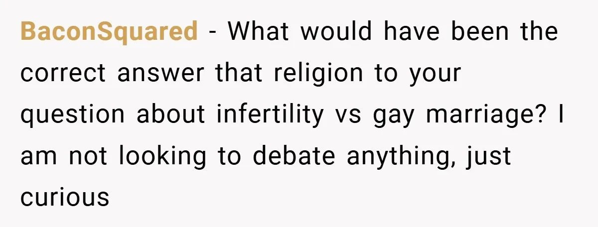 BaconSquared − What would have been the correct answer that religion to your question about infertility vs gay marriage? I am not looking to debate anything, just curious