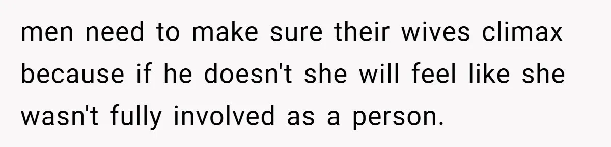 men need to make sure their wives climax because if he doesn't she will feel like she wasn't fully involved as a person.