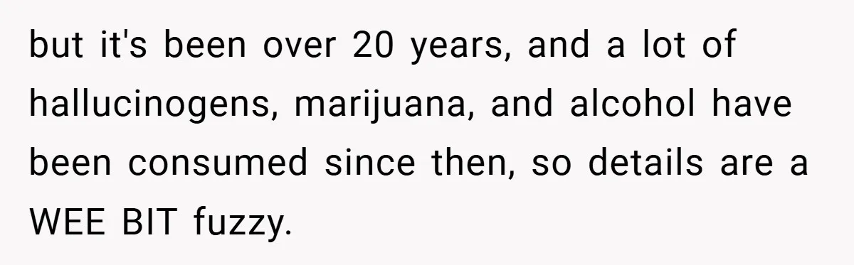 but it's been over 20 years, and a lot of hallucinogens, marijuana, and alcohol have been consumed since then, so details are a WEE BIT fuzzy.