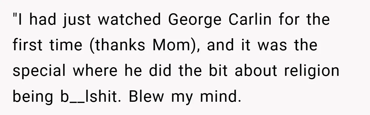 "I had just watched George Carlin for the first time (thanks Mom), and it was the special where he did the bit about religion being b__lshit. Blew my mind.