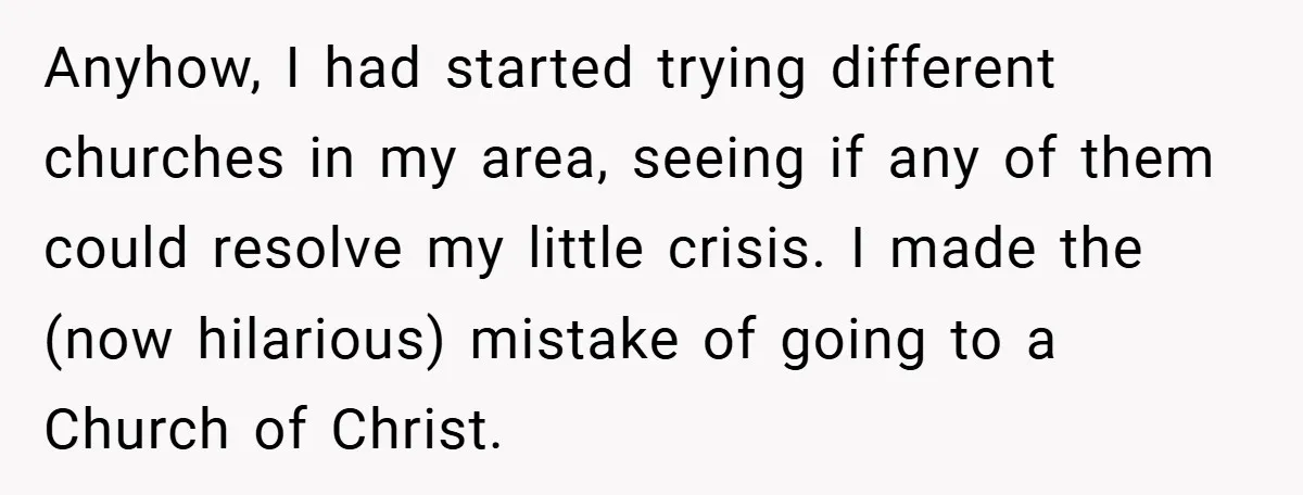 Anyhow, I had started trying different churches in my area, seeing if any of them could resolve my little crisis. I made the (now hilarious) mistake of going to a...